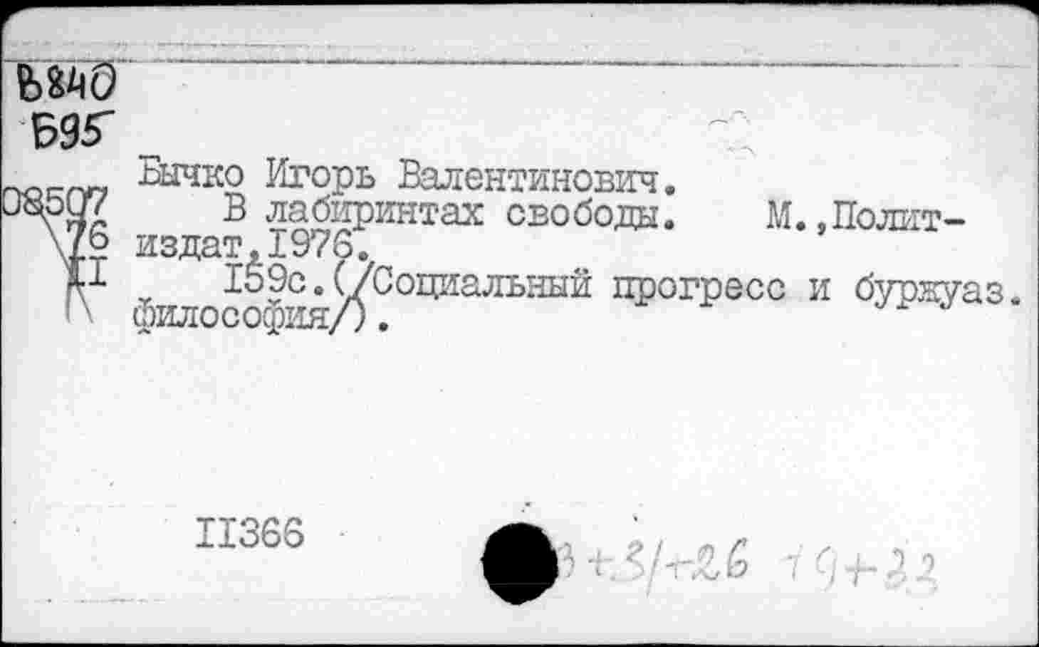 ﻿
13507
\76
II
I \
шчко Игорь Валентинович.
В лабиринтах свободы. М. .Полит— издат,1976.
159с.(/Социальный прогресс и бурнуаз философия/).
11366
10 7-а/